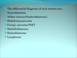 The differential diagnosis of such tumors are:-
Neuroblastoma
Wilms tumour(Nephroblastoma)
Rhabdomyosarcoma
Ewing’s sarcoma/PNET
Medulloblastoma
Retinoblastoma
Lymphoma
 
