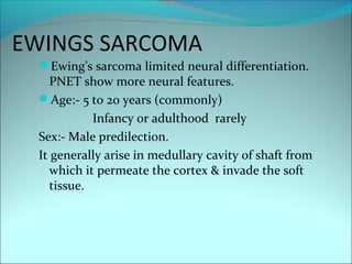 EWINGS SARCOMA
Ewing’s sarcoma limited neural differentiation.
PNET show more neural features.
Age:- 5 to 20 years (commonly)
Infancy or adulthood rarely
Sex:- Male predilection.
It generally arise in medullary cavity of shaft from
which it permeate the cortex & invade the soft
tissue.
 