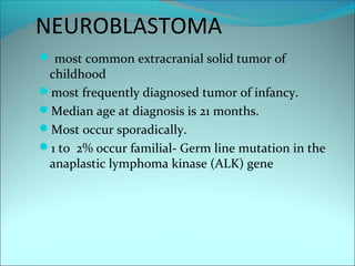 NEUROBLASTOMA
 most common extracranial solid tumor of
childhood
most frequently diagnosed tumor of infancy.
Median age at diagnosis is 21 months.
Most occur sporadically.
1 to 2% occur familial- Germ line mutation in the
anaplastic lymphoma kinase (ALK) gene
 