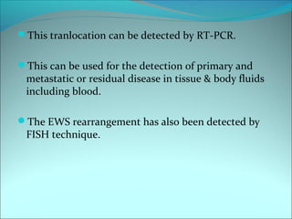 This tranlocation can be detected by RT-PCR.
This can be used for the detection of primary and
metastatic or residual disease in tissue & body fluids
including blood.
The EWS rearrangement has also been detected by
FISH technique.
 