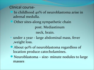 Clinical course-
In childhood 40% of neuroblastoma arise in
adrenal medulla.
Other sites-along sympathetic chain
post. Mediastinum
neck, brain.
• under 2 year - large abdominal mass, fever
,weight loss.
About 90% of neuroblastoma regardless of
location produce catecholamines.
Neuroblastoma – size- minute nodules to large
masses
 