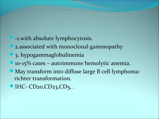 -1.with absolute lymphocytosis.
2.associated with monoclonal gammopathy
3. hypogammaglobulinemia
10-15% cases – autoimmune hemolytic anemia.
May transform into diffuse large B cell lymphoma-
richter transformation.
IHC- CD20,CD23,CD5, .
 