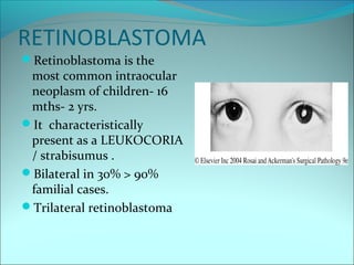 RETINOBLASTOMA
Retinoblastoma is the
most common intraocular
neoplasm of children- 16
mths- 2 yrs.
It characteristically
present as a LEUKOCORIA
/ strabisumus .
Bilateral in 30% > 90%
familial cases.
Trilateral retinoblastoma
 