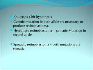 Knudsons 2 hit hypothesis-
Genetic mutation in both allele are necessary to
produce retinoblastoma.
Hereditary retinoblastoma – somatic Mutation in
second allele.
Sporadic retinoblastoma – both mutations are
somatic.
 