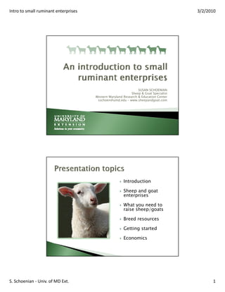 Intro to small ruminant enterprises                                                   3/2/2010




                                                                SUSAN SCHOENIAN
                                                            Sheep & Goat Specialist
                                      Western Maryland Research & Education Center
                                       sschoen@umd.edu – www.sheepandgoat.com




                                                       Introduction

                                                       Sheep and goat
                                                       enterprises

                                                       What you need to
                                                       raise sheep/goats

                                                       Breed resources

                                                       Getting started

                                                       Economics




S. Schoenian ‐ Univ. of MD Ext.                                                             1
 