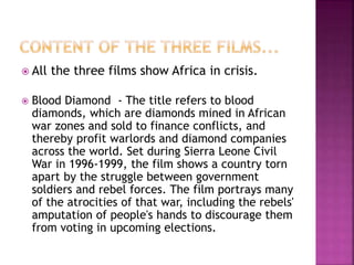  All the three films show Africa in crisis.
 Blood Diamond - The title refers to blood
diamonds, which are diamonds mined in African
war zones and sold to finance conflicts, and
thereby profit warlords and diamond companies
across the world. Set during Sierra Leone Civil
War in 1996-1999, the film shows a country torn
apart by the struggle between government
soldiers and rebel forces. The film portrays many
of the atrocities of that war, including the rebels'
amputation of people's hands to discourage them
from voting in upcoming elections.
 