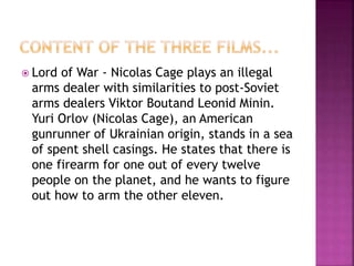  Lord of War - Nicolas Cage plays an illegal
arms dealer with similarities to post-Soviet
arms dealers Viktor Boutand Leonid Minin.
Yuri Orlov (Nicolas Cage), an American
gunrunner of Ukrainian origin, stands in a sea
of spent shell casings. He states that there is
one firearm for one out of every twelve
people on the planet, and he wants to figure
out how to arm the other eleven.
 