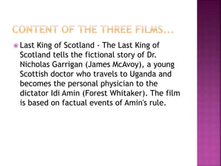  Last King of Scotland - The Last King of
Scotland tells the fictional story of Dr.
Nicholas Garrigan (James McAvoy), a young
Scottish doctor who travels to Uganda and
becomes the personal physician to the
dictator Idi Amin (Forest Whitaker). The film
is based on factual events of Amin's rule.
 