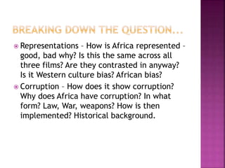  Representations – How is Africa represented –
good, bad why? Is this the same across all
three films? Are they contrasted in anyway?
Is it Western culture bias? African bias?
 Corruption – How does it show corruption?
Why does Africa have corruption? In what
form? Law, War, weapons? How is then
implemented? Historical background.
 