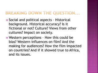  Social and political aspects – Historical
background. Historical accuracy? Is it
fictional or not? Culture? Views from other
cultures? Impact on society.
 Western perceptions – How this could be
bias? Western influences on film? And the
making for audiences? How the film impacted
on countries? And if it showed true to Africa,
and its issues.
 
