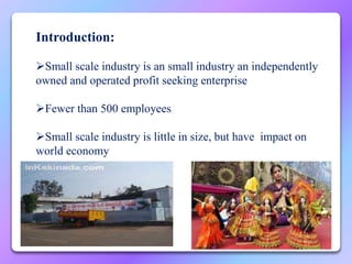 Introduction:
Small scale industry is an small industry an independently
owned and operated profit seeking enterprise
Fewer than 500 employees
Small scale industry is little in size, but have impact on
world economy