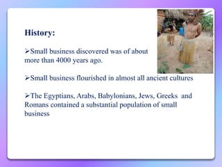 History:
Small business discovered was of about
more than 4000 years ago.
Small business flourished in almost all ancient cultures
The Egyptians, Arabs, Babylonians, Jews, Greeks and
Romans contained a substantial population of small
business
