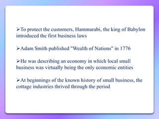 To protect the customers, Hammurabi, the king of Babylon
introduced the first business laws
Adam Smith published "Wealth of Nations" in 1776
He was describing an economy in which local small
business was virtually being the only economic entities
At beginnings of the known history of small business, the
cottage industries thrived through the period