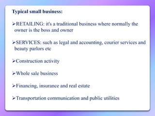 Typical small business:
RETAILING: it's a traditional business where normally the
owner is the boss and owner
SERVICES: such as legal and accounting, courier services and
beauty parlors etc
Construction activity
Whole sale business
Financing, insurance and real estate
Transportation communication and public utilities