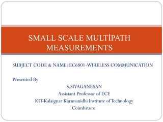 SUBJECT CODE & NAME: EC6801-WIRELESS COMMUNICATION
Presented By
S.SIVAGANESAN
Assistant Professor of ECE
KIT-Kalaignar Karunanidhi Institute ofTechnology
Coimbatore
SMALL SCALE MULTİPATH
MEASUREMENTS
 