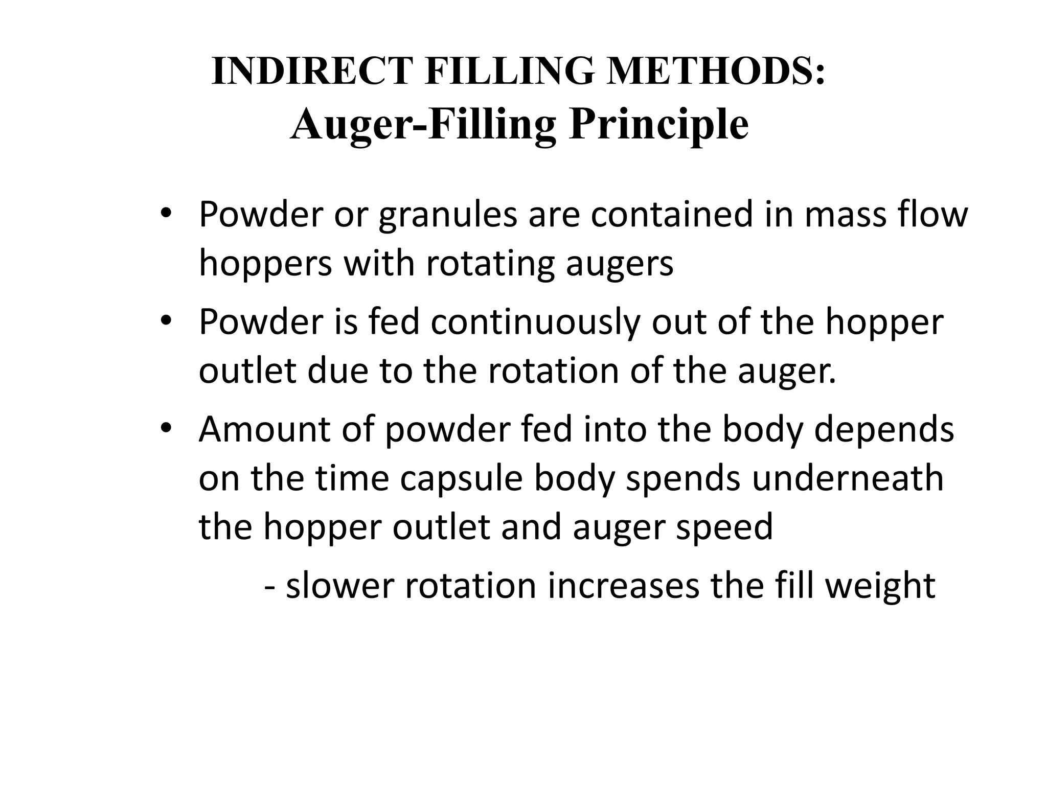INDIRECT FILLING METHODS: 
Auger-Filling Principle 
• Powder or granules are contained in mass flow 
hoppers with rotating augers 
• Powder is fed continuously out of the hopper 
outlet due to the rotation of the auger. 
• Amount of powder fed into the body depends 
on the time capsule body spends underneath 
the hopper outlet and auger speed 
- slower rotation increases the fill weight 
 