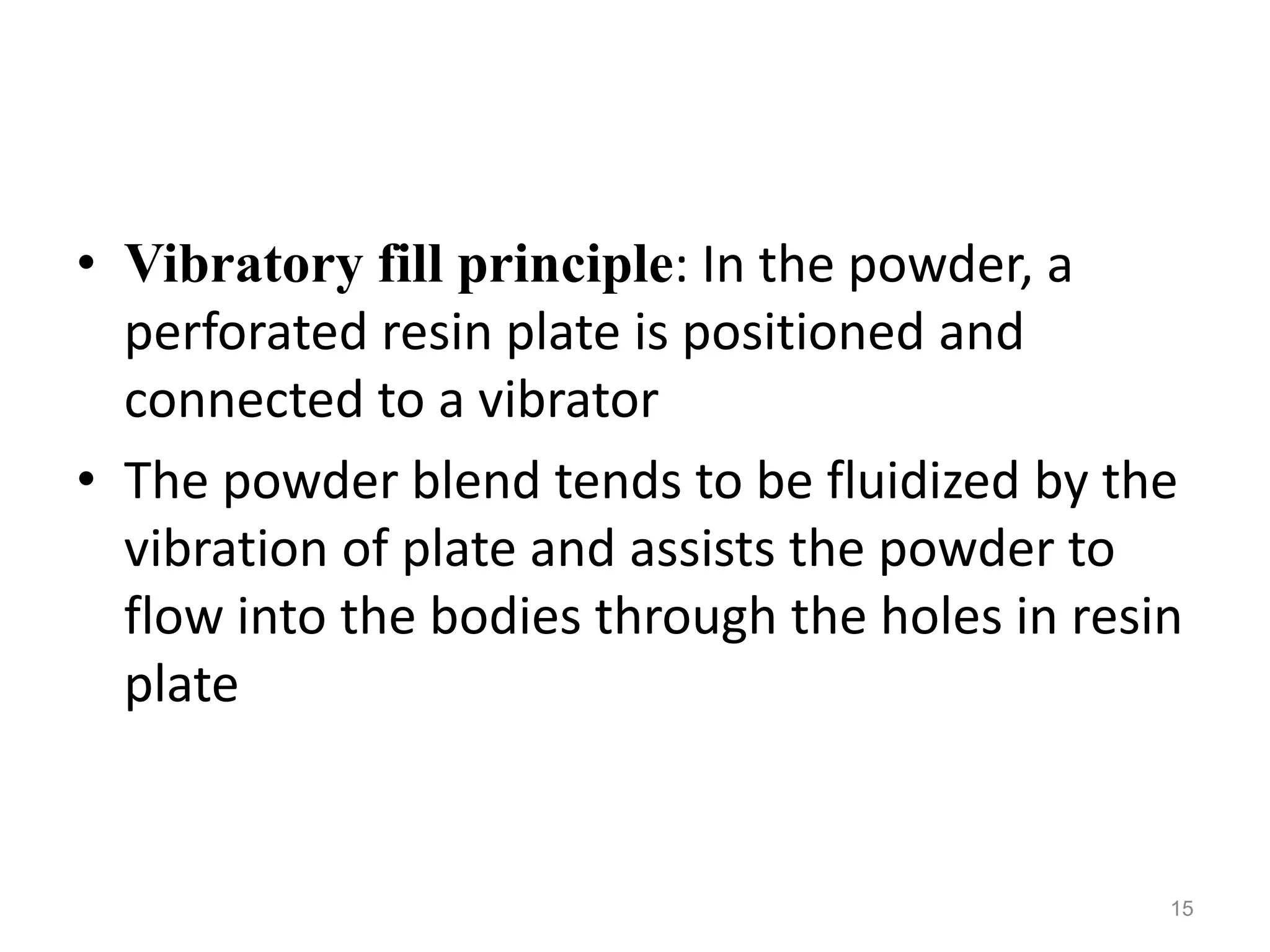 • Vibratory fill principle: In the powder, a 
perforated resin plate is positioned and 
connected to a vibrator 
• The powder blend tends to be fluidized by the 
vibration of plate and assists the powder to 
flow into the bodies through the holes in resin 
plate 
15 
 