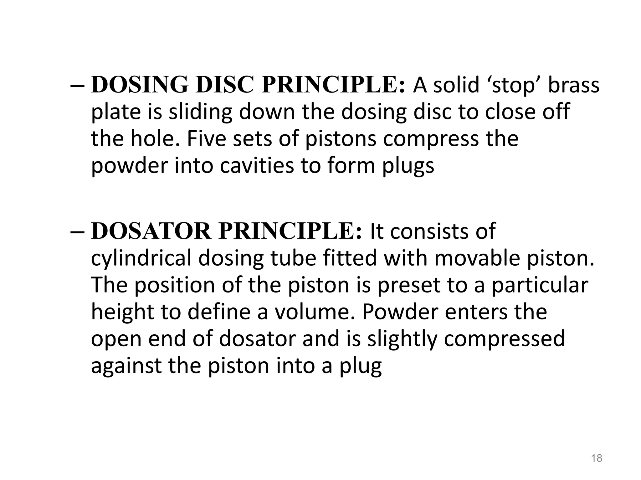 – DOSING DISC PRINCIPLE: A solid ‘stop’ brass 
plate is sliding down the dosing disc to close off 
the hole. Five sets of pistons compress the 
powder into cavities to form plugs 
– DOSATOR PRINCIPLE: It consists of 
cylindrical dosing tube fitted with movable piston. 
The position of the piston is preset to a particular 
height to define a volume. Powder enters the 
open end of dosator and is slightly compressed 
against the piston into a plug 
18 
 