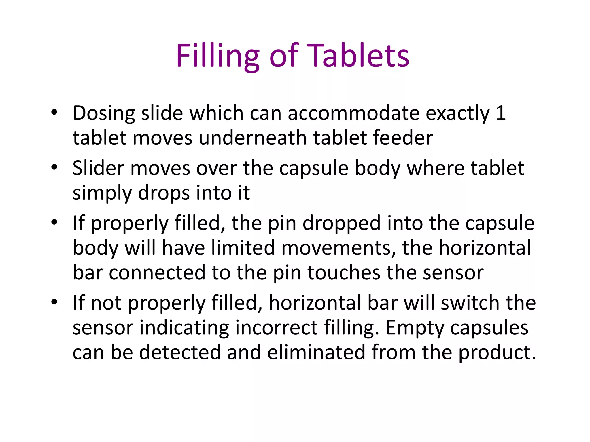 Filling of Tablets 
• Dosing slide which can accommodate exactly 1 
tablet moves underneath tablet feeder 
• Slider moves over the capsule body where tablet 
simply drops into it 
• If properly filled, the pin dropped into the capsule 
body will have limited movements, the horizontal 
bar connected to the pin touches the sensor 
• If not properly filled, horizontal bar will switch the 
sensor indicating incorrect filling. Empty capsules 
can be detected and eliminated from the product. 
 