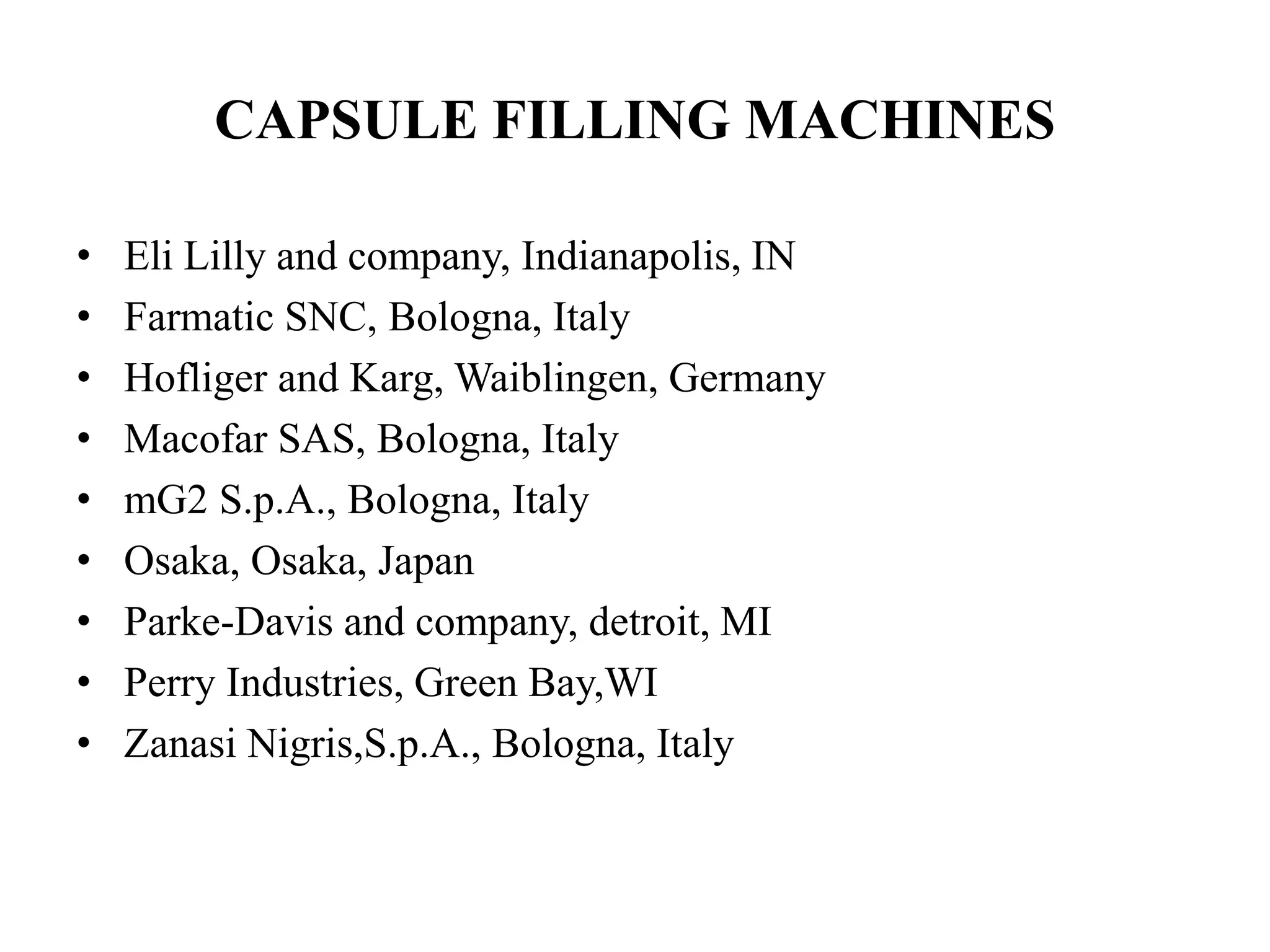 CAPSULE FILLING MACHINES 
• Eli Lilly and company, Indianapolis, IN 
• Farmatic SNC, Bologna, Italy 
• Hofliger and Karg, Waiblingen, Germany 
• Macofar SAS, Bologna, Italy 
• mG2 S.p.A., Bologna, Italy 
• Osaka, Osaka, Japan 
• Parke-Davis and company, detroit, MI 
• Perry Industries, Green Bay,WI 
• Zanasi Nigris,S.p.A., Bologna, Italy 
 