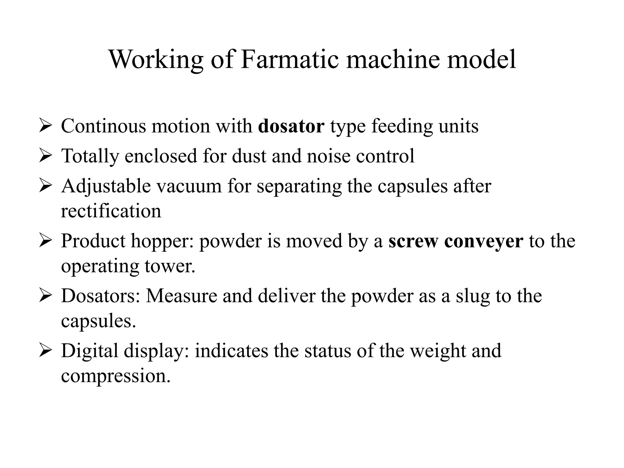 Working of Farmatic machine model 
 Continous motion with dosator type feeding units 
 Totally enclosed for dust and noise control 
 Adjustable vacuum for separating the capsules after 
rectification 
 Product hopper: powder is moved by a screw conveyer to the 
operating tower. 
 Dosators: Measure and deliver the powder as a slug to the 
capsules. 
 Digital display: indicates the status of the weight and 
compression. 
 
