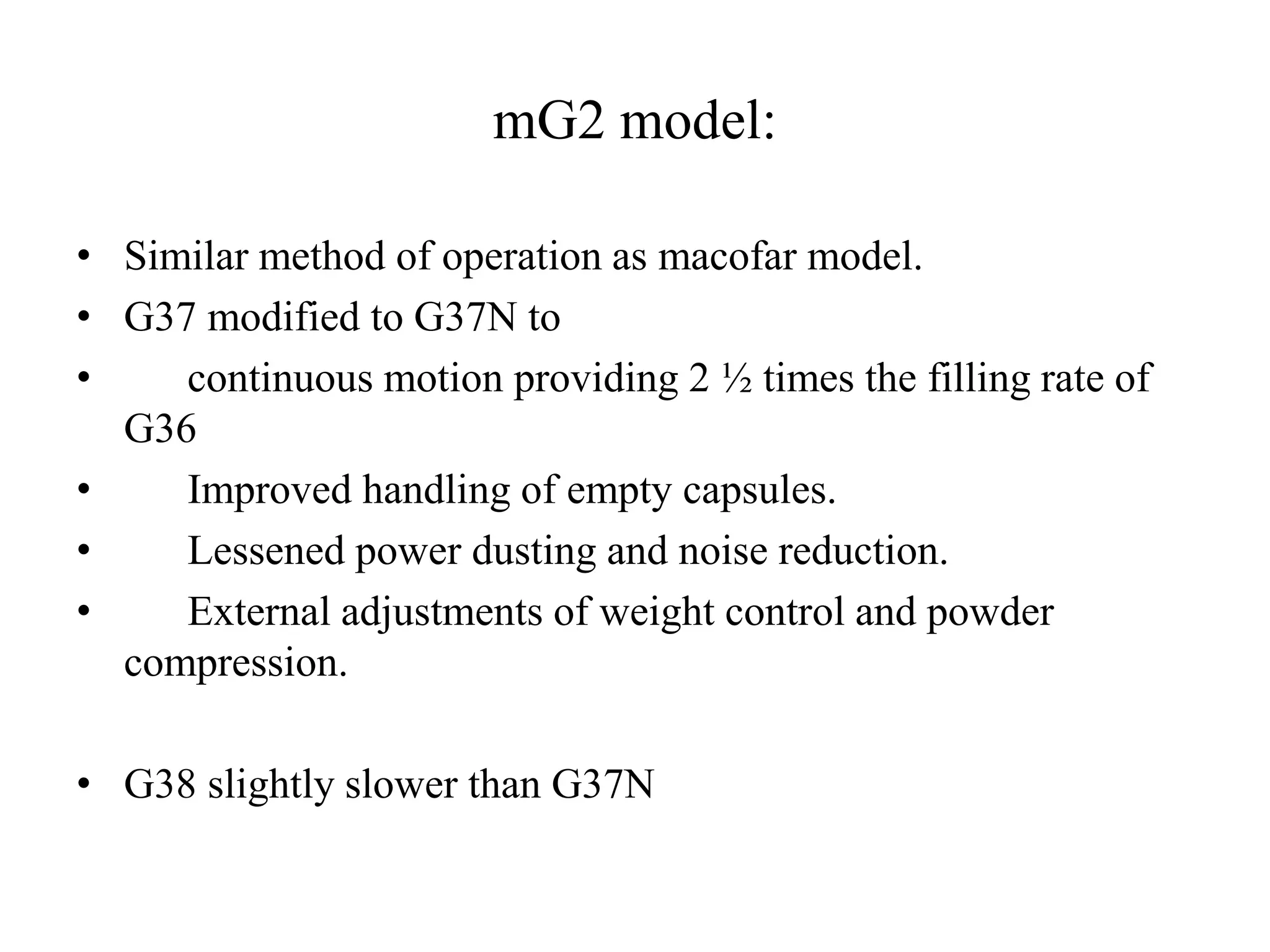 mG2 model: 
• Similar method of operation as macofar model. 
• G37 modified to G37N to 
• continuous motion providing 2 ½ times the filling rate of 
G36 
• Improved handling of empty capsules. 
• Lessened power dusting and noise reduction. 
• External adjustments of weight control and powder 
compression. 
• G38 slightly slower than G37N 
 