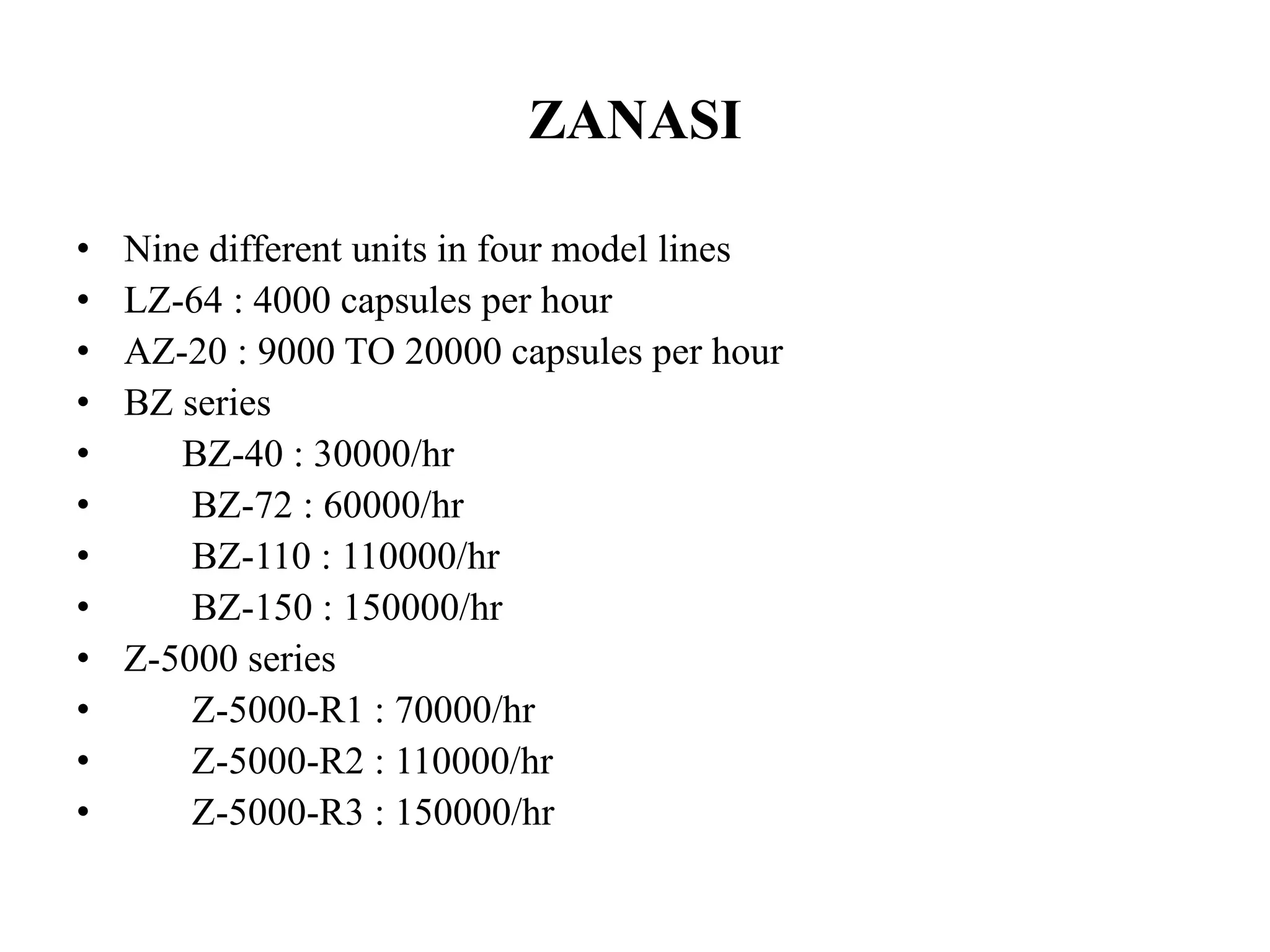 ZANASI 
• Nine different units in four model lines 
• LZ-64 : 4000 capsules per hour 
• AZ-20 : 9000 TO 20000 capsules per hour 
• BZ series 
• BZ-40 : 30000/hr 
• BZ-72 : 60000/hr 
• BZ-110 : 110000/hr 
• BZ-150 : 150000/hr 
• Z-5000 series 
• Z-5000-R1 : 70000/hr 
• Z-5000-R2 : 110000/hr 
• Z-5000-R3 : 150000/hr 
 