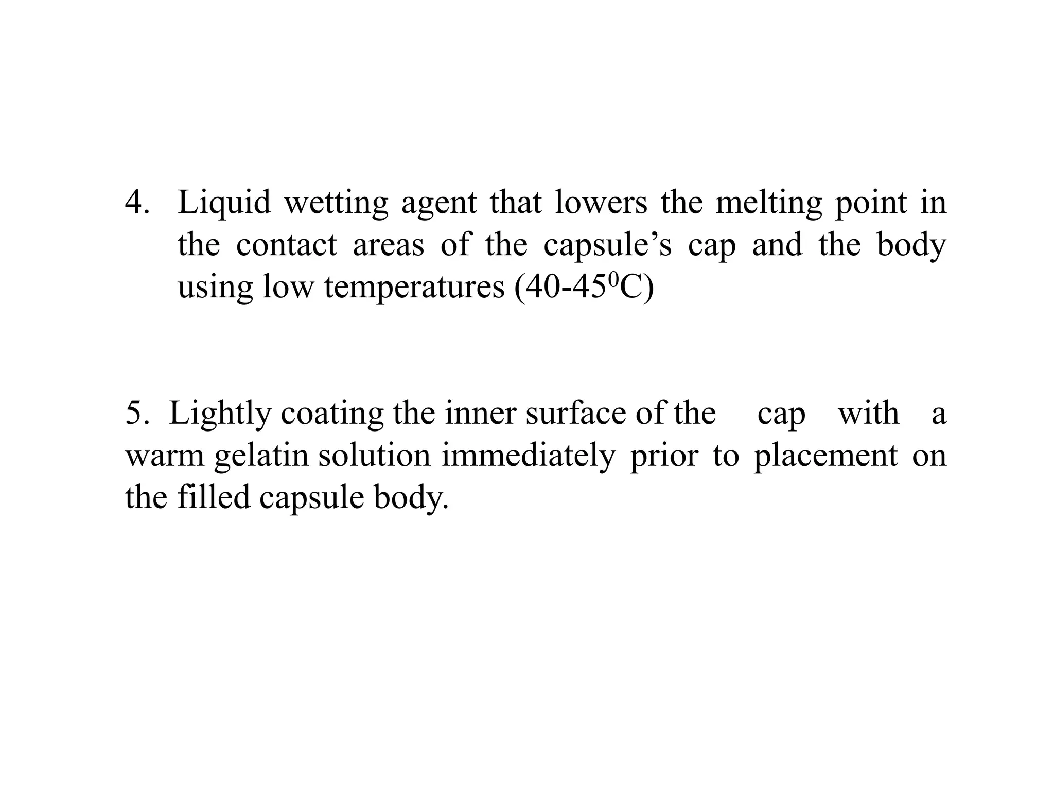 4. Liquid wetting agent that lowers the melting point in 
the contact areas of the capsule’s cap and the body 
using low temperatures (40-450C) 
5. Lightly coating the inner surface of the cap with a 
warm gelatin solution immediately prior to placement on 
the filled capsule body. 
 