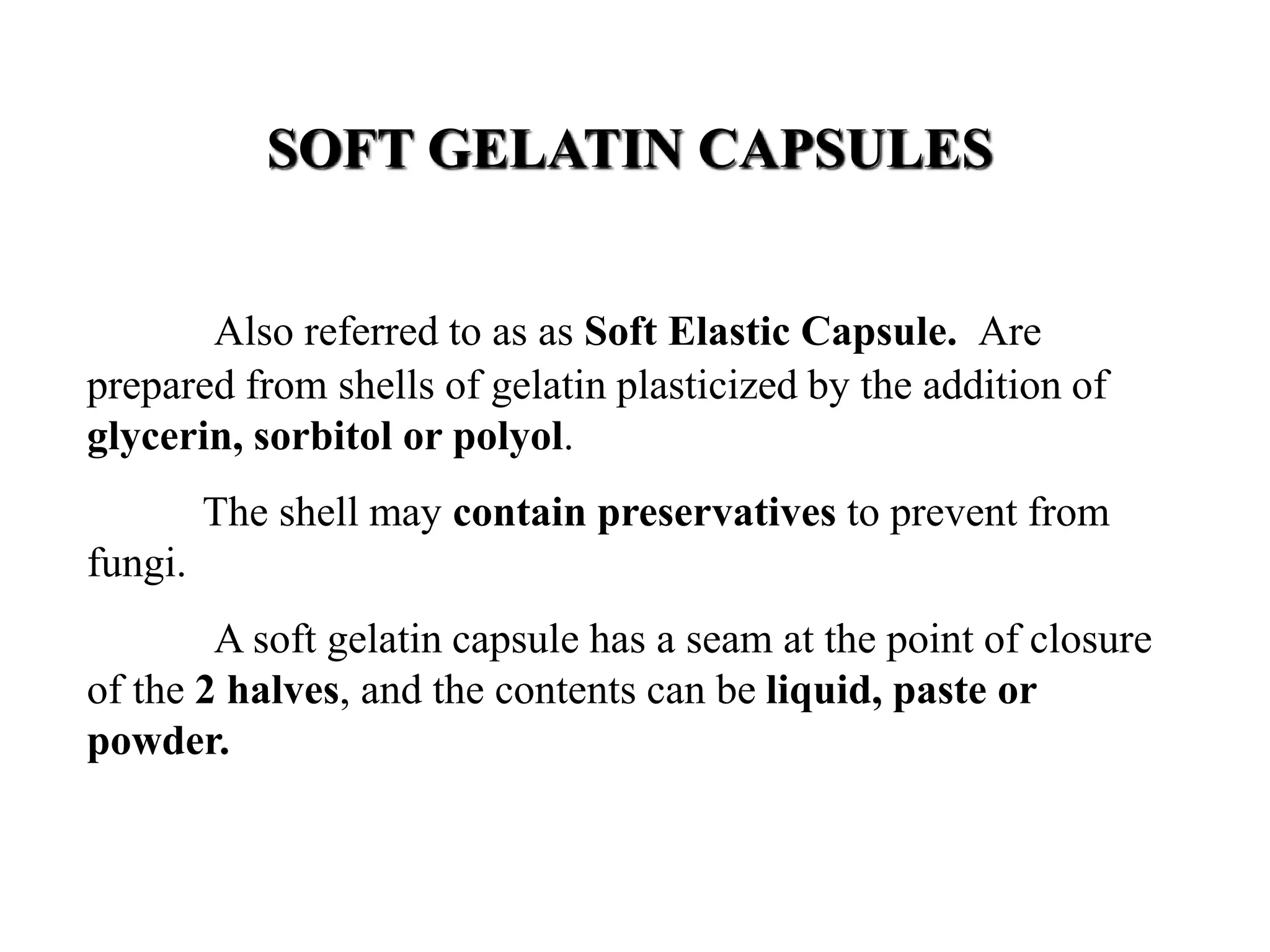 SOFT GELATIN CAPSULES 
Also referred to as as Soft Elastic Capsule. Are 
prepared from shells of gelatin plasticized by the addition of 
glycerin, sorbitol or polyol. 
The shell may contain preservatives to prevent from 
fungi. 
A soft gelatin capsule has a seam at the point of closure 
of the 2 halves, and the contents can be liquid, paste or 
powder. 
 