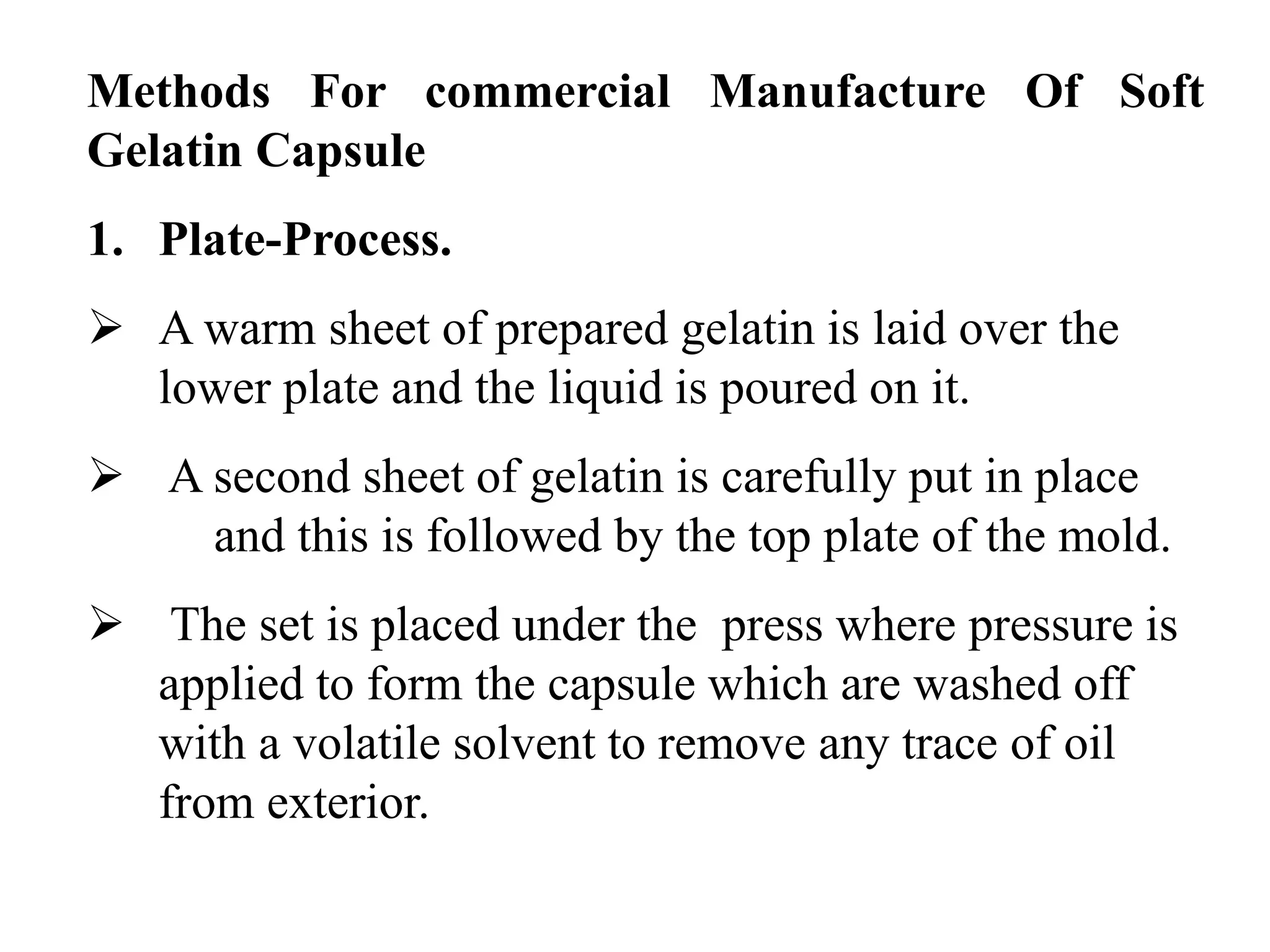 Methods For commercial Manufacture Of Soft 
Gelatin Capsule 
1. Plate-Process. 
 A warm sheet of prepared gelatin is laid over the 
lower plate and the liquid is poured on it. 
 A second sheet of gelatin is carefully put in place 
and this is followed by the top plate of the mold. 
 The set is placed under the press where pressure is 
applied to form the capsule which are washed off 
with a volatile solvent to remove any trace of oil 
from exterior. 
 