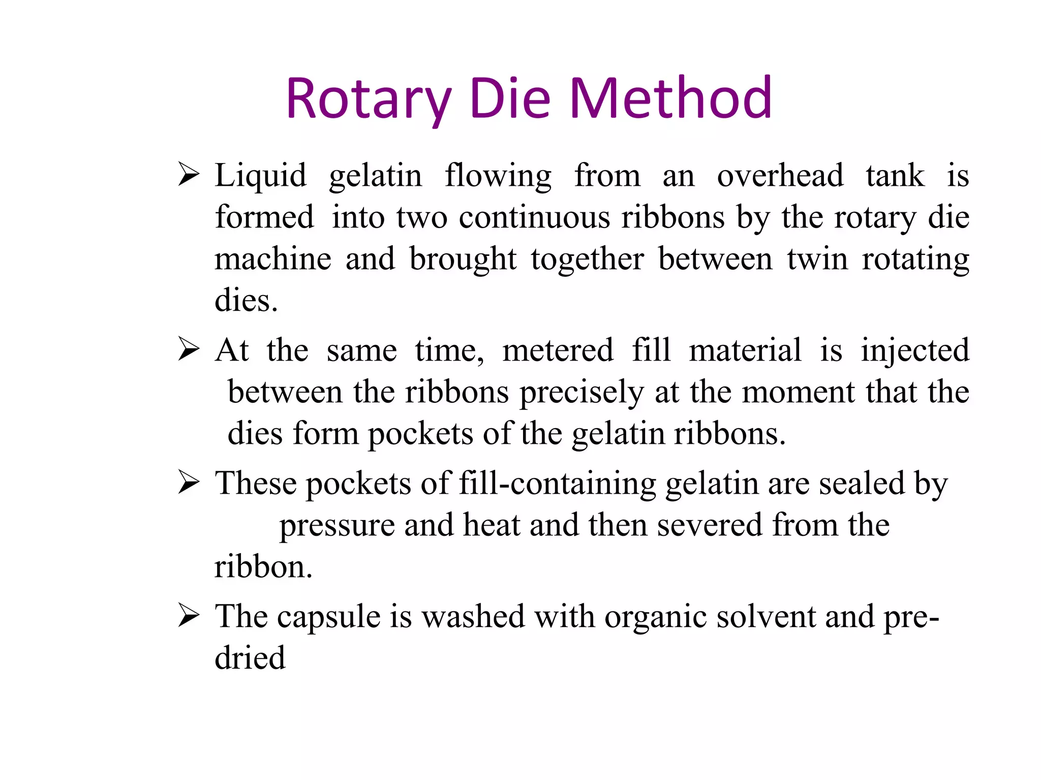 Rotary Die Method 
 Liquid gelatin flowing from an overhead tank is 
formed into two continuous ribbons by the rotary die 
machine and brought together between twin rotating 
dies. 
 At the same time, metered fill material is injected 
between the ribbons precisely at the moment that the 
dies form pockets of the gelatin ribbons. 
 These pockets of fill-containing gelatin are sealed by 
pressure and heat and then severed from the 
ribbon. 
 The capsule is washed with organic solvent and pre-dried 
 