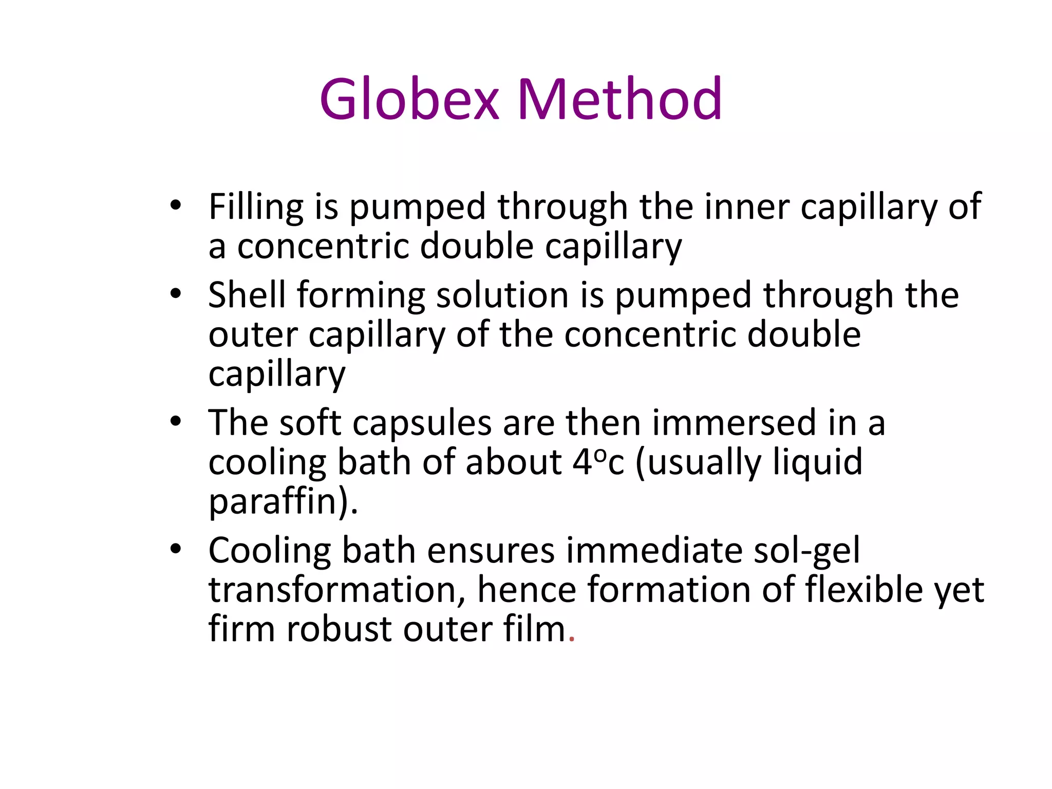 Globex Method 
• Filling is pumped through the inner capillary of 
a concentric double capillary 
• Shell forming solution is pumped through the 
outer capillary of the concentric double 
capillary 
• The soft capsules are then immersed in a 
cooling bath of about 4oc (usually liquid 
paraffin). 
• Cooling bath ensures immediate sol-gel 
transformation, hence formation of flexible yet 
firm robust outer film. 
 