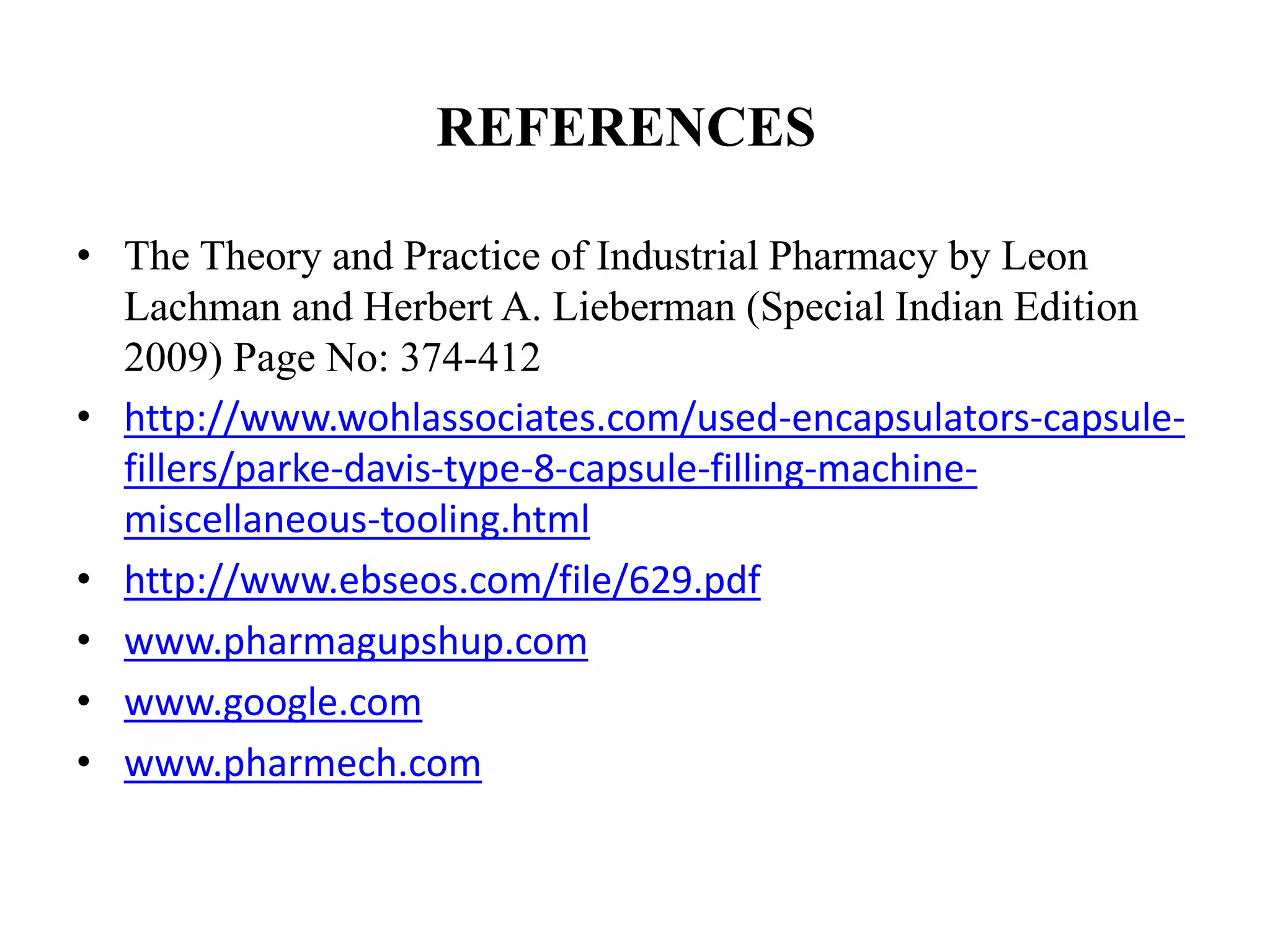 REFERENCES 
• The Theory and Practice of Industrial Pharmacy by Leon 
Lachman and Herbert A. Lieberman (Special Indian Edition 
2009) Page No: 374-412 
• http://www.wohlassociates.com/used-encapsulators-capsule-fillers/ 
parke-davis-type-8-capsule-filling-machine-miscellaneous- 
tooling.html 
• http://www.ebseos.com/file/629.pdf 
• www.pharmagupshup.com 
• www.google.com 
• www.pharmech.com 
 