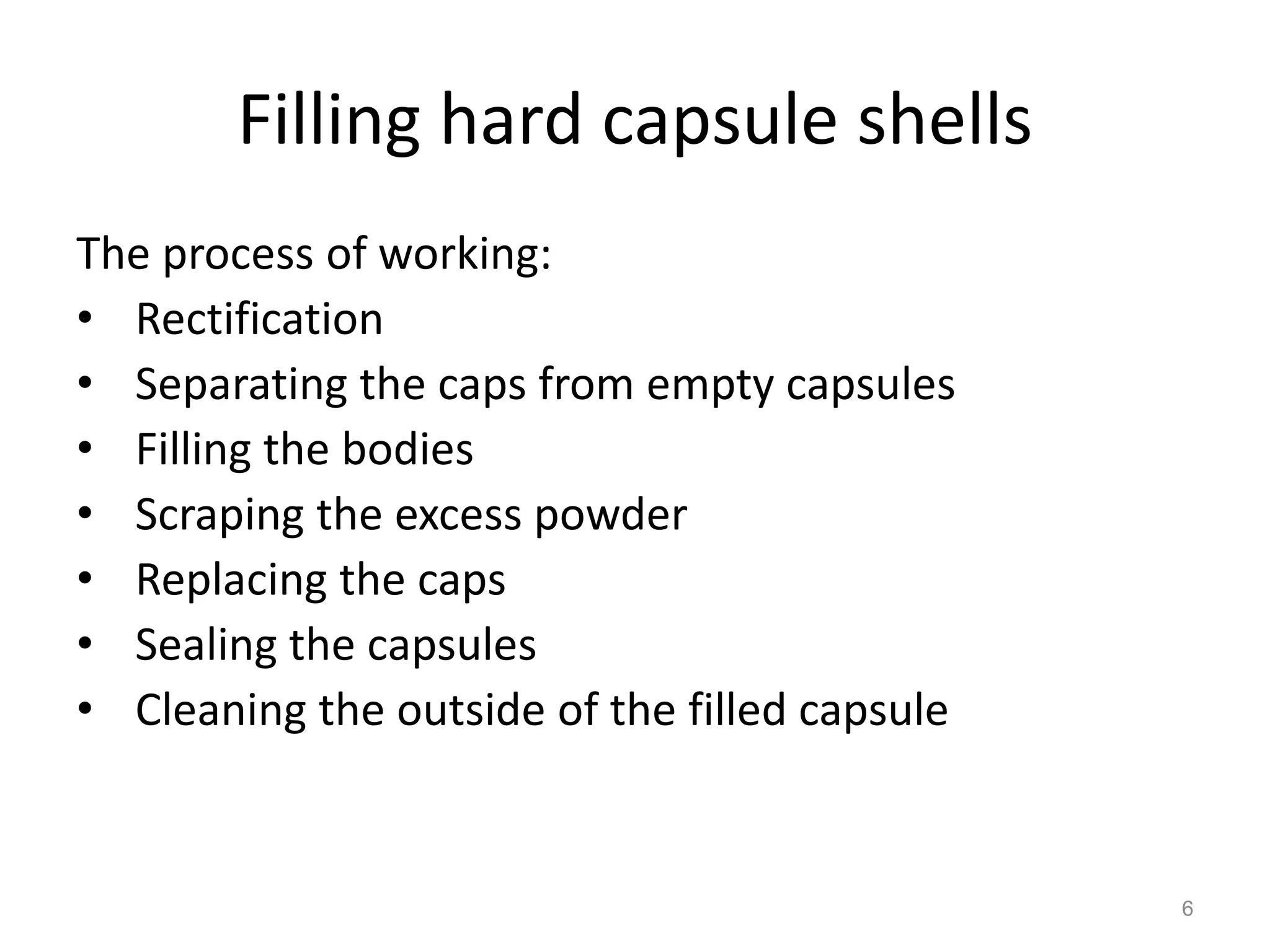 Filling hard capsule shells 
The process of working: 
• Rectification 
• Separating the caps from empty capsules 
• Filling the bodies 
• Scraping the excess powder 
• Replacing the caps 
• Sealing the capsules 
• Cleaning the outside of the filled capsule 
6 
 