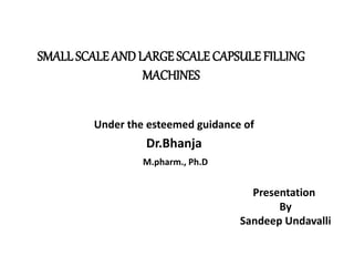 SMALL SCALE AND LARGE SCALE CAPSULE FILLING 
MACHINES 
Under the esteemed guidance of 
Dr.Bhanja 
M.pharm., Ph.D 
Presentation 
By 
Sandeep Undavalli 
 