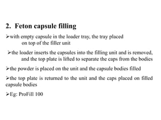 2. Feton capsule filling 
with empty capsule in the loader tray, the tray placed 
on top of the filler unit 
the loader inserts the capsules into the filling unit and is removed, 
and the top plate is lifted to separate the caps from the bodies 
the powder is placed on the unit and the capsule bodies filled 
the top plate is returned to the unit and the caps placed on filled 
capsule bodies 
Eg: ProFill 100 
 