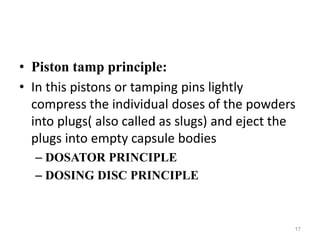 • Piston tamp principle: 
• In this pistons or tamping pins lightly 
compress the individual doses of the powders 
into plugs( also called as slugs) and eject the 
plugs into empty capsule bodies 
– DOSATOR PRINCIPLE 
– DOSING DISC PRINCIPLE 
17 
 