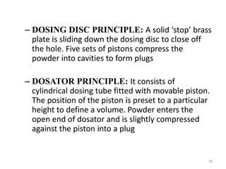 – DOSING DISC PRINCIPLE: A solid ‘stop’ brass 
plate is sliding down the dosing disc to close off 
the hole. Five sets of pistons compress the 
powder into cavities to form plugs 
– DOSATOR PRINCIPLE: It consists of 
cylindrical dosing tube fitted with movable piston. 
The position of the piston is preset to a particular 
height to define a volume. Powder enters the 
open end of dosator and is slightly compressed 
against the piston into a plug 
18 
 