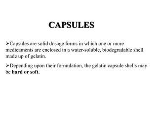 CAPSULES 
Capsules are solid dosage forms in which one or more 
medicaments are enclosed in a water-soluble, biodegradable shell 
made up of gelatin. 
Depending upon their formulation, the gelatin capsule shells may 
be hard or soft. 
 