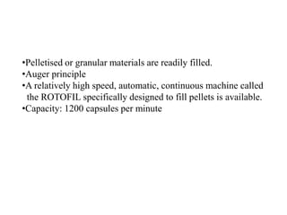 •Pelletised or granular materials are readily filled. 
•Auger principle 
•A relatively high speed, automatic, continuous machine called 
the ROTOFIL specifically designed to fill pellets is available. 
•Capacity: 1200 capsules per minute 
 