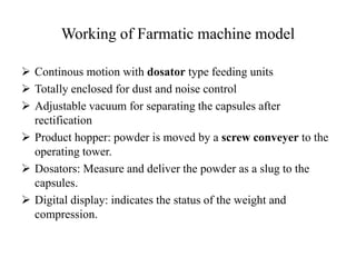 Working of Farmatic machine model 
 Continous motion with dosator type feeding units 
 Totally enclosed for dust and noise control 
 Adjustable vacuum for separating the capsules after 
rectification 
 Product hopper: powder is moved by a screw conveyer to the 
operating tower. 
 Dosators: Measure and deliver the powder as a slug to the 
capsules. 
 Digital display: indicates the status of the weight and 
compression. 
 