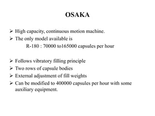 OSAKA 
 High capacity, continuous motion machine. 
 The only model available is 
R-180 : 70000 to165000 capsules per hour 
 Follows vibratory filling principle 
 Two rows of capsule bodies 
 External adjustment of fill weights 
 Can be modified to 400000 capsules per hour with some 
auxiliary equipment. 
 