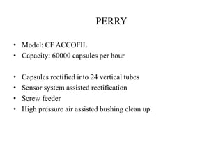 PERRY 
• Model: CF ACCOFIL 
• Capacity: 60000 capsules per hour 
• Capsules rectified into 24 vertical tubes 
• Sensor system assisted rectification 
• Screw feeder 
• High pressure air assisted bushing clean up. 
 