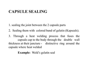 CAPSULE SEALING 
1. sealing the joint between the 2 capsule parts 
2. Sealing them with colored band of gelatin (Kapseals). 
3. Through a heat welding process that fuses the 
capsule cap to the body through the double wall 
thickness at their juncture - distinctive ring around the 
capsule where heat welded 
Example: Weld’s gelatin seal 
 