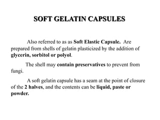 SOFT GELATIN CAPSULES 
Also referred to as as Soft Elastic Capsule. Are 
prepared from shells of gelatin plasticized by the addition of 
glycerin, sorbitol or polyol. 
The shell may contain preservatives to prevent from 
fungi. 
A soft gelatin capsule has a seam at the point of closure 
of the 2 halves, and the contents can be liquid, paste or 
powder. 
 