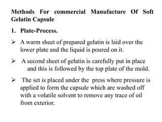 Methods For commercial Manufacture Of Soft 
Gelatin Capsule 
1. Plate-Process. 
 A warm sheet of prepared gelatin is laid over the 
lower plate and the liquid is poured on it. 
 A second sheet of gelatin is carefully put in place 
and this is followed by the top plate of the mold. 
 The set is placed under the press where pressure is 
applied to form the capsule which are washed off 
with a volatile solvent to remove any trace of oil 
from exterior. 
 