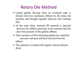 Rotary Die Method 
 Liquid gelatin flowing from an overhead tank is 
formed into two continuous ribbons by the rotary die 
machine and brought together between twin rotating 
dies. 
 At the same time, metered fill material is injected 
between the ribbons precisely at the moment that the 
dies form pockets of the gelatin ribbons. 
 These pockets of fill-containing gelatin are sealed by 
pressure and heat and then severed from the 
ribbon. 
 The capsule is washed with organic solvent and pre-dried 
 