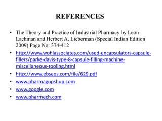 REFERENCES 
• The Theory and Practice of Industrial Pharmacy by Leon 
Lachman and Herbert A. Lieberman (Special Indian Edition 
2009) Page No: 374-412 
• http://www.wohlassociates.com/used-encapsulators-capsule-fillers/ 
parke-davis-type-8-capsule-filling-machine-miscellaneous- 
tooling.html 
• http://www.ebseos.com/file/629.pdf 
• www.pharmagupshup.com 
• www.google.com 
• www.pharmech.com 
 