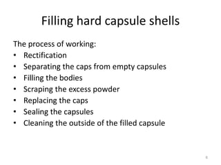 Filling hard capsule shells 
The process of working: 
• Rectification 
• Separating the caps from empty capsules 
• Filling the bodies 
• Scraping the excess powder 
• Replacing the caps 
• Sealing the capsules 
• Cleaning the outside of the filled capsule 
6 
 