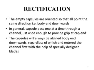 RECTIFICATION 
• The empty capsules are oriented so that all point the 
same direction i.e. body end downwards 
• In general, capsule pass one at a time through a 
channel just wide enough to provide grip at cap end 
• The capsules will always be aligned body end 
downwards, regardless of which end entered the 
channel first with the help of specially designed 
blades 
7 
 